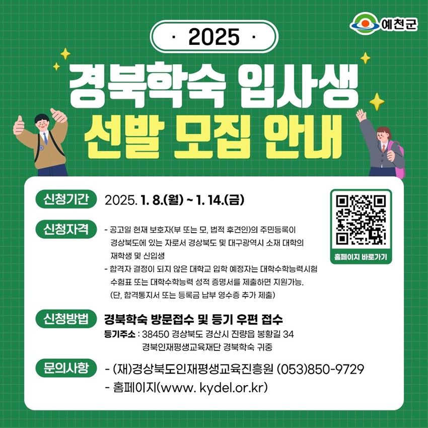 2025 경북학숙 입사생 선발 모집 안내 신청기간 : 2025. 1. 8.(수) ~ 1. 14.(화) 신청자격 : - 공고일 현재 보호자(부 또는 모, 법적 후견인)의 주민등록이 경상북도에 있는 자로서 경상북도 및 대구광역시 소재 대학의 재학생 및 신입생 - 합격자 결정이 되지 않은 대학교 입학 예정자는 대학수학능력시험 수험표 또는 대학수학능력 성적 증명서를 제출하면 지원가능. (단, 합격통지서 또는 등록금 납부 영수증 추가 제출) 신청방법 : 경북학숙 방문접수 및 등기 우편 접수 등기주소 : 38450 경상북도 경산시 진량읍 봉황길 34 경북인재평생교육재단 경북학숙 귀중 문의사항 : -(재)경상북도인재평생교육진흥원 053-850-9729 - 홈페이지(www.kydel.or.kr)